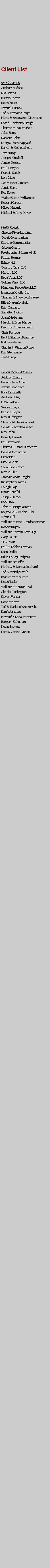 Text Box: Client ListSingle FamilyAndrew BudelisNick AttiasBurnie BatzerKeith BoyerSamual BurrowTed & Barbara GougeMaria & Anastasios GiannakisDavid & Adriana HoughThomas & Lisa HurleyJohn SerraNaseem KahnLarry & Beth KappaufDavid  & Mellissa Kelly Jerry KingJoseph MirabellJames MorganPaul MorganFrancis NateliLois OliverJan & Janet OrazemJamie SerraRoy SoaesWalt & Susan WilliamsonRobert Hartson Miceli Malanic Michael & Amy Dever Multi-FamilyChester River LandingCovell CommunitiesSterling CommunitiesGibson GrantPresbyterian Homes of NJPatton HomesEdenwaldCountry Care, LLCMerlin, LLCBella Vista, LLCGolden View, LLCHarmony Properties, LLCIrvington Knolls, LtdThomas & Mary Lou KrauseBill & Karen LudwigEric MaynardStandfor MckoyAlam MedomgerHarold & Ester MercerDavid & Suzan PackardChris PonticasBert & Sharron PrincipeRiddlePervisCharles & Virginia RizzoEric SteinnagleJay StumpRenovation / AdditionAddison EmoryLeon & Jane AdlerSamuel AndaloraRick BastinelliAndrew BilligDina WatsonWarren BoyerPatricia BoyerMax BuffingtonChris & Michele CambellGerald & Loretta CarterMax CohnBeverly DanialsPaul ForemanThomas & Carol BurdedtteDonald McCombieDrew PfarrLisa LondonCarol EisenrauchMorris EllinJames & Joan  EnglerKristopher OwensCaragh FayBruce FenalldJoseph FletherBob FrankJohn & Cristy GarmanRaymond & Debbie HildSylvia HillWilliam & Jane KirstchensteinerRobert KnychWilliam & Tracy KovalskyGary LauerTim LewisPaul & Debbie FormanLeon PodlesBill & Sandy RodgersWilliam SchafferMathew & Donna SouthardTed & Wendy StaubBrad & Erica SuttunKeith TaylorWilliam & Bonnie TealCharles TurlingtonSteven VannaDena WatsonTed & Darlene WisniewskiDan WortmanHoward * Dana WittemanBurgerSaltzmanKevin BrowneFerd & Corine Onnen