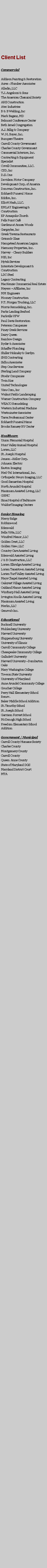 Text Box: Client ListCommercialAddison Painting & RestorationAcresPlumber AssociatesAlladin, LLCT.J. Angelozzi & SonsThe American Chemical SocietyARE ConstructionAtec IndustriesB & B Welding, IncMark Baganz, MDBelmont Conference CenterBeth Israel CongregationA.J. Billig & CompanyW. H. Boyer, Inc.Bumpers TheatreCarroll County GovernmentCharles County GovernmentCommercial Interiors, Inc.Contracting & Equipment SpecialistCovell Communities, LLC.CSD, IncD.S. OneDavidson Motor CompanyDevelopment Corp. of AmericaDonovan Construction, Inc.Eckhardt Funeral  HomeEdifice, Inc.Elliott Nash, LLC.EMLAY Engineering & ConstructionEP Annapolis ChurchFells Point CafGardens at Annen WoodsGargoyles, IncGreek Taverna RestaurantsGrimms GlassHampstead American LegionHarmony Properties, Inc.Harvey  - Cleary BuildersHIS, IncHytek ServicesInterstate Development & ConstructionLDC SteelLegacy ContractingMacKenzie Commercial Real EstateMeyers + Affiliates, IncMM EngineersMooney ConstructionP.T. Morgan Trucking, LLCMorris Remodeling, Inc.Parks Landing SeafoodParkville VFWPaul Davis RestorationPeterson CompaniesPiney Creek ServicesDairy QueenRainbow DesignRyder & AssociatesSchaffer PlumbingShiller Holinsky & GardynSHE ContractingSidhu AssociatesStep One ServicesSterling Land CompanyStoehr CompaniesTwin KissUnited TechnologiesVisu-Com, IncWalnut Fields LandscapingWarner Construction CompanyWEACO RemodelingWestern Industrial MachineWestminster AssociatesTarra Professional CenterEckhardt Funeral HomeBrooks Ramsey RV CenterHealthcareUnion Memorial HospitalHunt Valley Animal HospitalLorien, LLCSt. Joseph HospitalJensonKeller Corp.Johnson ElectricEaston ImagingMed-Tel International, Inc.Orthopedic Neuro Imaging, LLCGood Samaritan HospitalNorth Arundel HospitalMaximum Assisted Living, LLCGBMCSinai Hospital of BaltimoreWaldorf Imaging CentersSenior HousingMercy RidgeRobbinwoodEdenwaldBella Vitta, LLCWinifred Manor, LLCGolden Crest, LLCGolden View, LLCCountry Care Assisted LivingEdenwald Assisted LivingJ & B Construction, LLCLorien Elkridge Assisted LivingLorien Taneytown Assisted LivingLorien Turf Valley Assisted LivingMays Chapel Assisted LivingOakcrest Village Assisted LivingOakland Manor Assisted LivingWinthurp Hall Assisted LivingIrvington Knolls Assisted LivingMaximum Assisted LivingMerlin, LLCGenovas Inc.EducationalBucknell UniversityMuhlenberg UniversityHarvard UniversityShippensburg UniversityUniversity of IllinoisCarroll Community CollegeChesapeake Community CollegeGalludett UniversityHarvard UniversityDumbarton OaksMary Washington CollegeTowson State UniversityUniversity of MarylandAnne Arundel Community CollegeGoucher CollegePerry Hall Elementary School Renov.Baker Middle School AdditionSt. Timothy SchoolSt. Joseph SchoolGarrison Forrest SchoolMcDonogh High SchoolFreedom Elementary School AdditionGovernment / MunicipalCarroll County Humane SocietyCharles CountyMontgomery CountyCarroll CountyQueen  Anne CountyState of Maryland DGSMaryland District CourtMTA