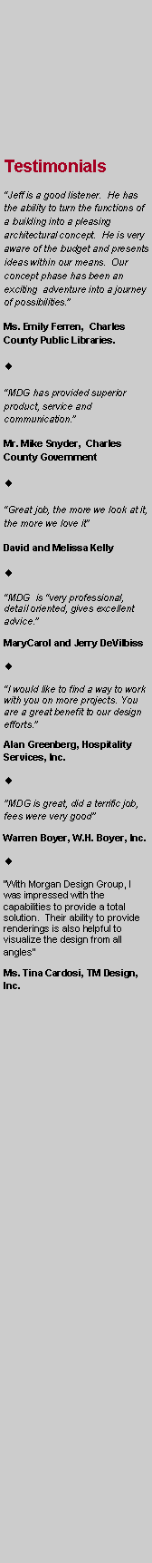 Text Box: Testimonials
“Jeff is a good listener. He has the ability to turn the functions of a building into a pleasing architectural concept. He is very aware of the budget and presents ideas within our means. Our concept phase has been an exciting adventure into a journey of possibilities.”
Ms. Emily Ferren, Charles County Public Libraries.
“MDG has provided superior product, service and communication.”
Mr. Mike Snyder, Charles County Government
“Great job, the more we look at it, the more we love it”
David and Melissa Kelly
“MDG is “very professional, detail oriented, gives excellent advice.”
MaryCarol and Jerry DeVilbiss
“I would like to find a way to work with you on more projects. You are a great benefit to our design efforts.”
Alan Greenberg, Hospitality Services, Inc.
"MDG is great, did a terrific job, fees were very good"
Warren Boyer, W.H. Boyer, Inc.
“With Morgan Design Group, I was impressed with the capabilities to provide a total solution. Their ability to provide renderings is also helpful to visualize the design from all angles”
Ms. Tina Cardosi, TM Design, Inc.